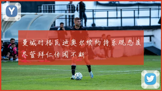 曼城对格瓦迪奥尔续约持乐观态度尽管拜仁传闻不断