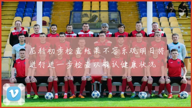 尼科初步检查结果不容乐观明日将进行进一步检查以确认健康状况