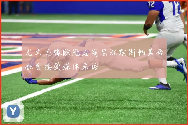 尤文无缘欧冠后高层沉默斯帕莱蒂独自接受媒体采访