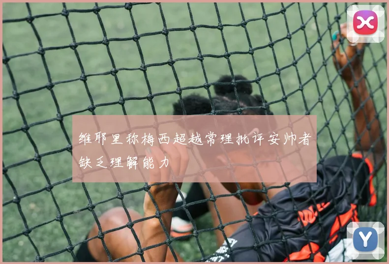 维耶里称梅西超越常理批评安帅者缺乏理解能力