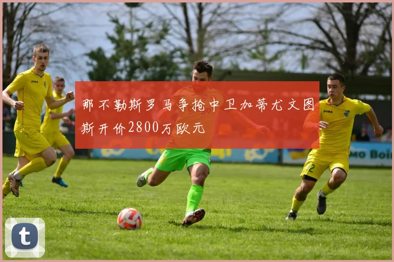 那不勒斯罗马争抢中卫加蒂尤文图斯开价2800万欧元