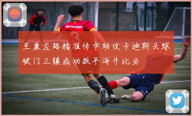 王康左路精准传中助攻卡迪斯头球破门三镇成功扳平海牛比分