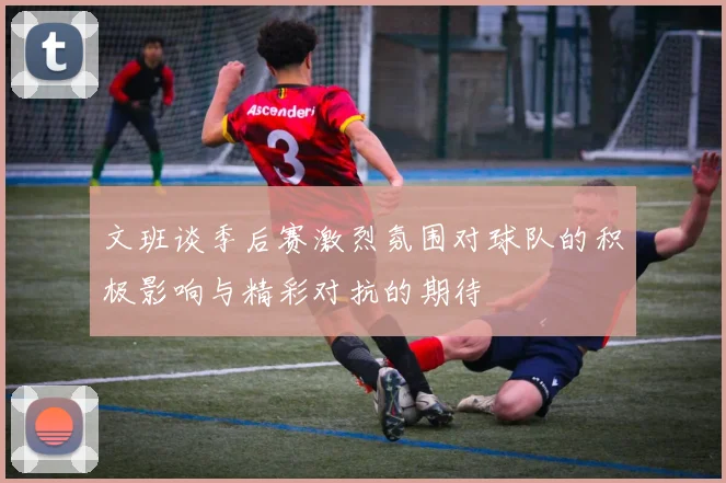 文班谈季后赛激烈氛围对球队的积极影响与精彩对抗的期待