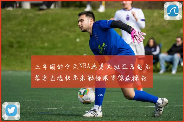 三年前的今天NBA选秀文班亚马毫无悬念当选状元米勒榜眼亨德森探花成就传奇时刻
