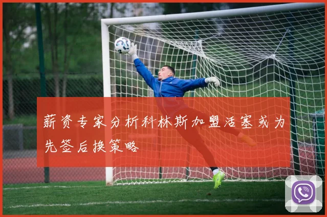 薪资专家分析科林斯加盟活塞或为先签后换策略