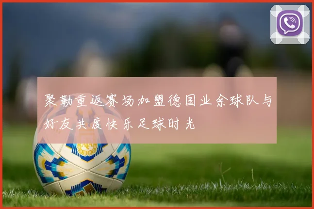 聚勒重返赛场加盟德国业余球队与好友共度快乐足球时光