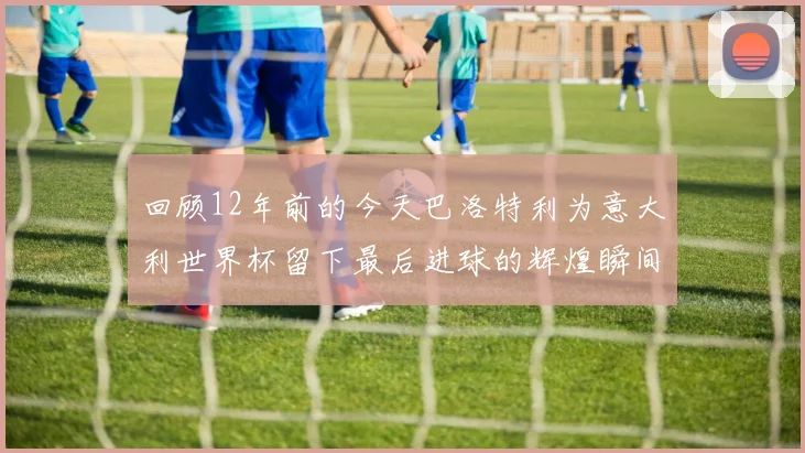 回顾12年前的今天巴洛特利为意大利世界杯留下最后进球的辉煌瞬间