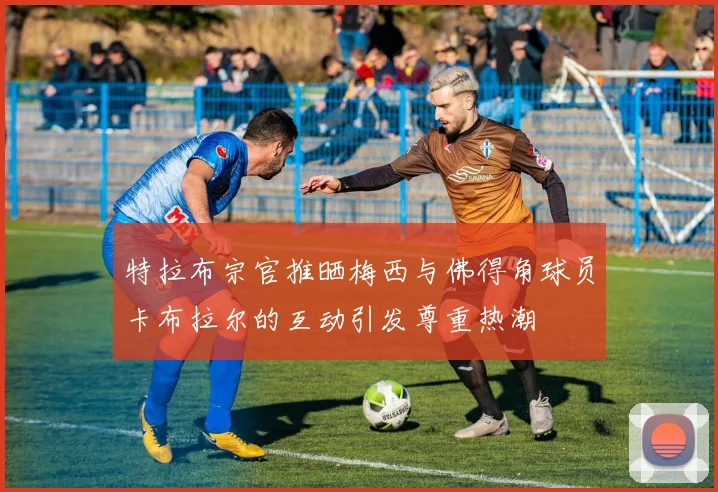 特拉布宗官推晒梅西与佛得角球员卡布拉尔的互动引发尊重热潮