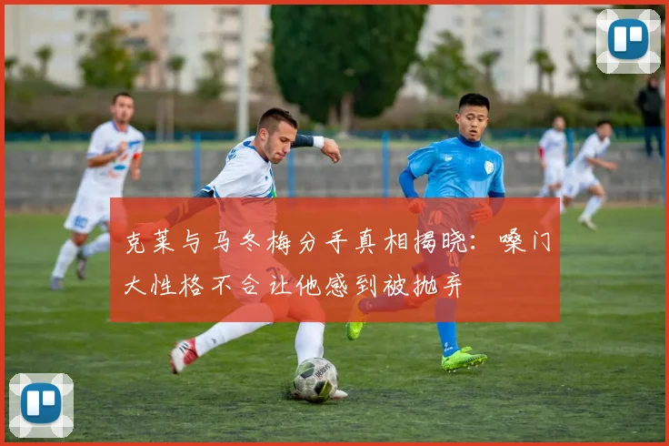 克莱与马冬梅分手真相揭晓：嗓门大性格不合让他感到被抛弃