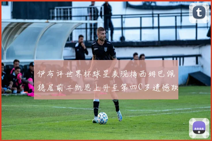 伊布评世界杯球星表现梅西姆巴佩稳居前二凯恩上升至第四C罗遗憾跌出前十