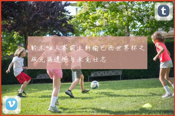 铃木唯人赛前未料输巴西世界杯之旅充满遗憾与未竟壮志