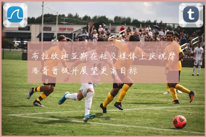 布拉欣迪亚斯在社交媒体上庆祝摩洛哥晋级并展望更高目标