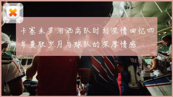卡塞米罗泪洒离队时刻深情回忆四年曼联岁月与球队的深厚情感