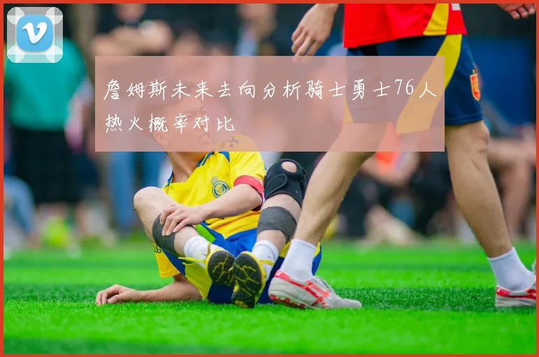 詹姆斯未来去向分析骑士勇士76人热火概率对比