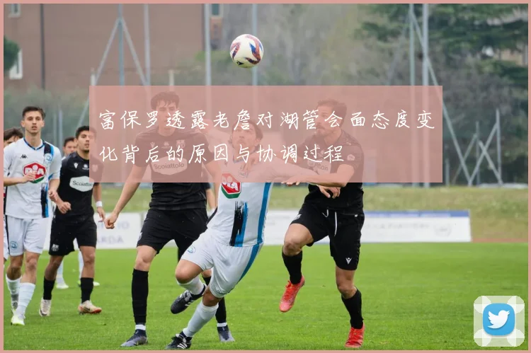富保罗透露老詹对湖管会面态度变化背后的原因与协调过程