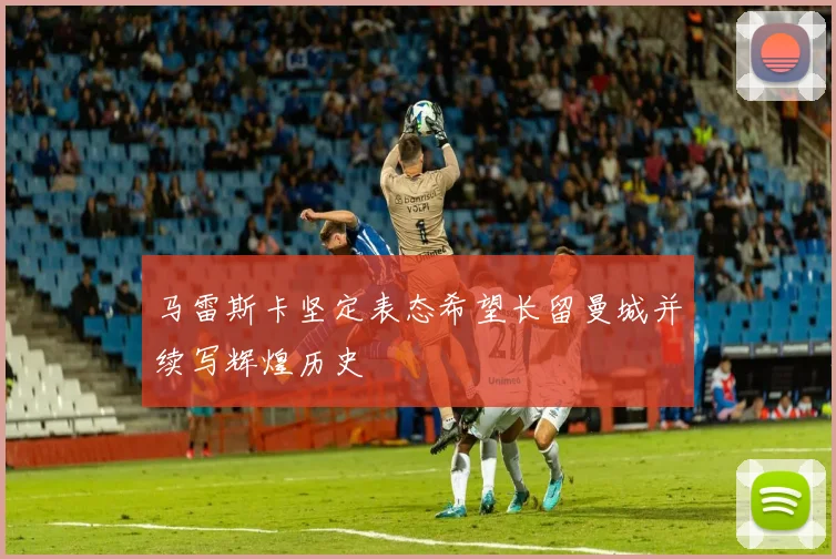 马雷斯卡坚定表态希望长留曼城并续写辉煌历史