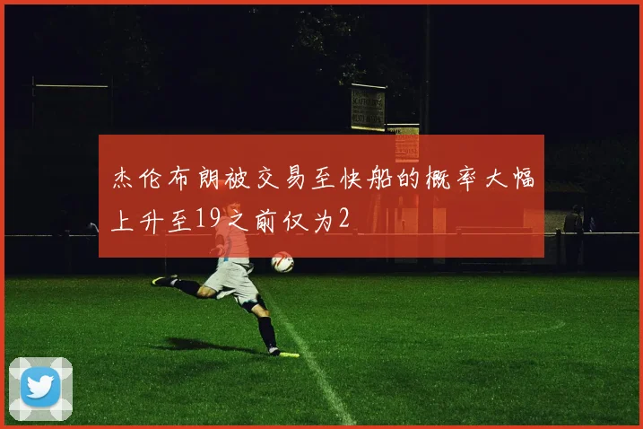 杰伦布朗被交易至快船的概率大幅上升至19之前仅为2