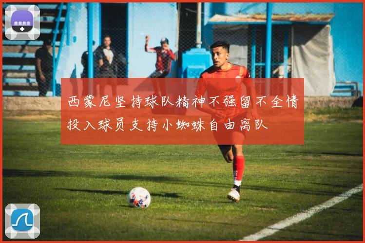 西蒙尼坚持球队精神不强留不全情投入球员支持小蜘蛛自由离队