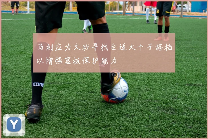 马刺应为文班寻找合适大个子搭档以增强篮板保护能力