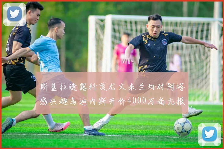 斯基拉透露科莫尤文米兰均对阿塔感兴趣乌迪内斯开价4000万尚无报价