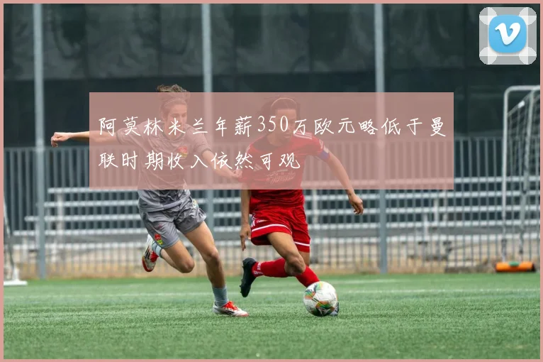 阿莫林米兰年薪350万欧元略低于曼联时期收入依然可观