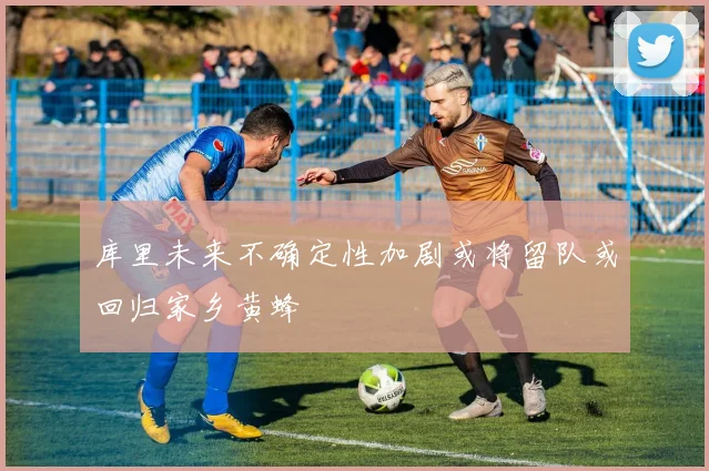 库里未来不确定性加剧或将留队或回归家乡黄蜂