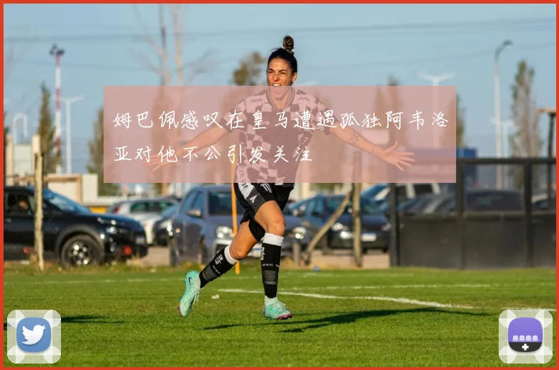 姆巴佩感叹在皇马遭遇孤独阿韦洛亚对他不公引发关注