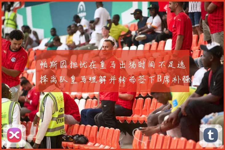 帕斯因担忧在皇马出场时间不足选择离队皇马理解并转而签下B席补强阵容