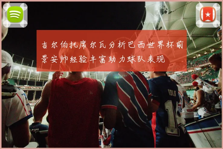 吉尔伯托席尔瓦分析巴西世界杯前景安帅经验丰富助力球队表现