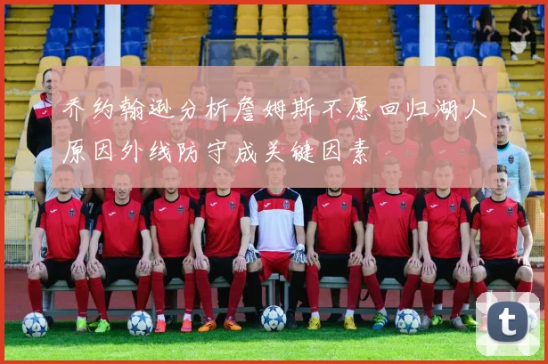 乔约翰逊分析詹姆斯不愿回归湖人原因外线防守成关键因素