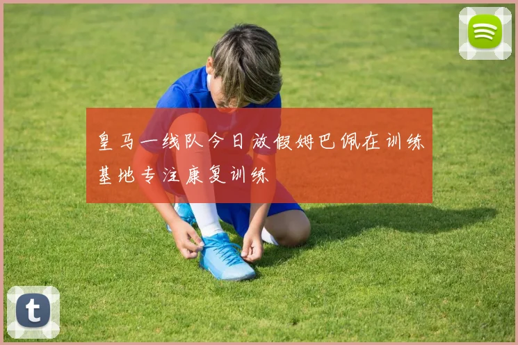 皇马一线队今日放假姆巴佩在训练基地专注康复训练