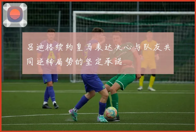 吕迪格续约皇马表达决心与队友共同逆转局势的坚定承诺